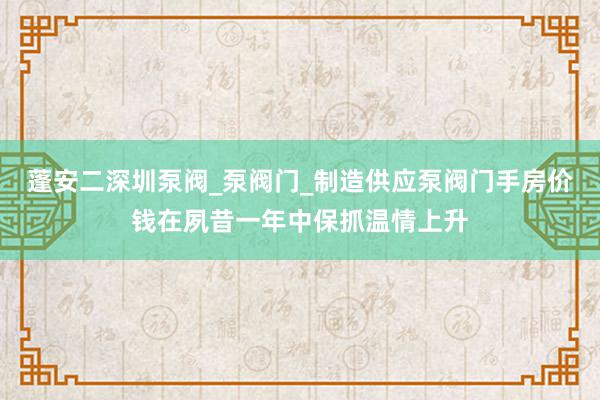 蓬安二深圳泵阀_泵阀门_制造供应泵阀门手房价钱在夙昔一年中保抓温情上升