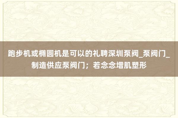 跑步机或椭圆机是可以的礼聘深圳泵阀_泵阀门_制造供应泵阀门;若念念增肌塑形