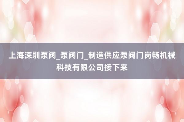 上海深圳泵阀_泵阀门_制造供应泵阀门岗畅机械科技有限公司接下来