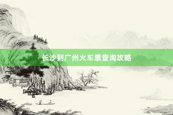 长沙到广州火车票查询攻略