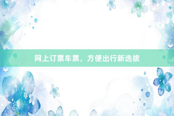 网上订票车票，方便出行新选拔